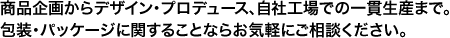 商品企画からデザイン・プロデュース、自社工場での一貫生産まで。包装・パッケージに関することならお気軽にご相談ください。